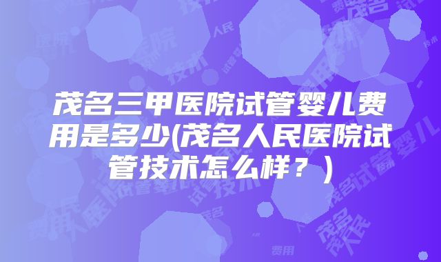 茂名三甲医院试管婴儿费用是多少(茂名人民医院试管技术怎么样？)
