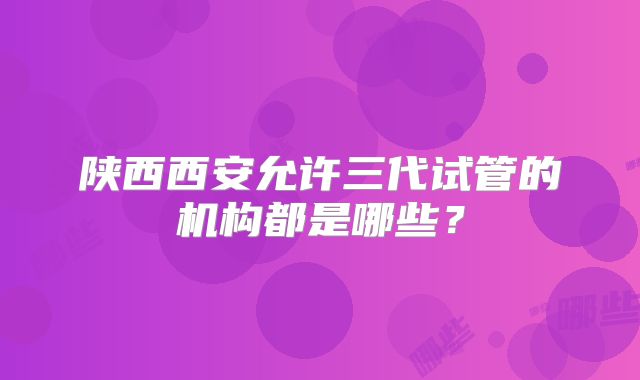 陕西西安允许三代试管的机构都是哪些？