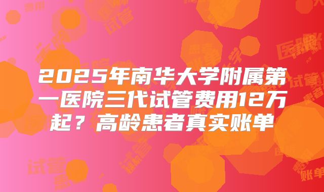 2025年南华大学附属第一医院三代试管费用12万起？高龄患者真实账单
