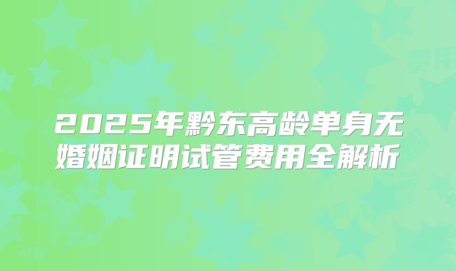 2025年黔东高龄单身无婚姻证明试管费用全解析