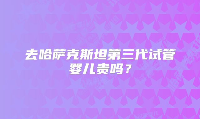 去哈萨克斯坦第三代试管婴儿贵吗？