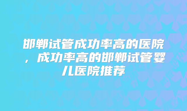 邯郸试管成功率高的医院，成功率高的邯郸试管婴儿医院推荐