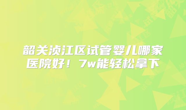 韶关浈江区试管婴儿哪家医院好！7w能轻松拿下