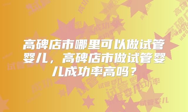 高碑店市哪里可以做试管婴儿,高碑店市做试管婴儿成功率高吗?