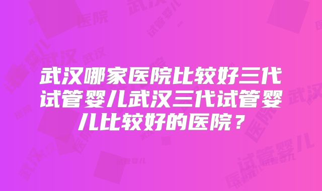 武汉哪家医院比较好三代试管婴儿武汉三代试管婴儿比较好的医院？