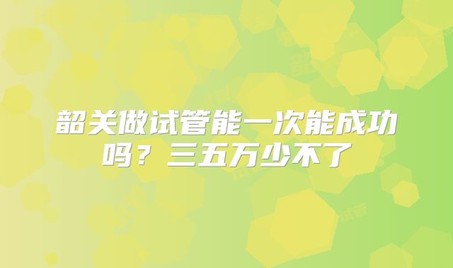 韶关做试管能一次能成功吗？三五万少不了