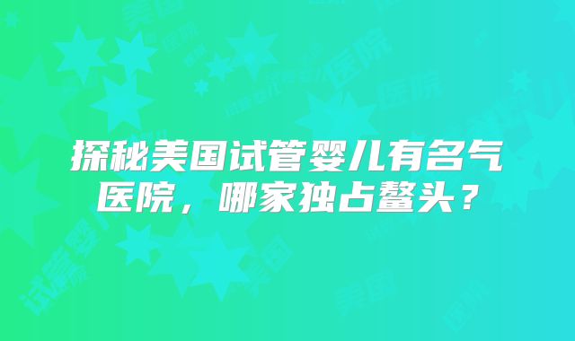 探秘美国试管婴儿有名气医院,哪家独占鳌头?