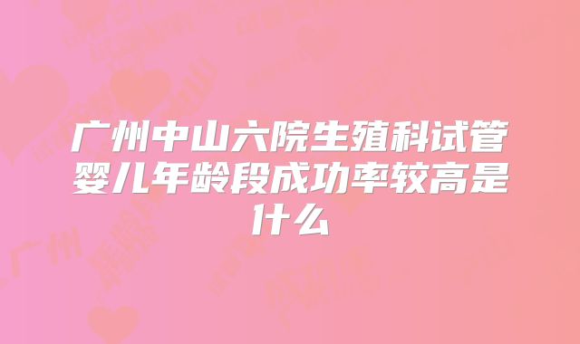 广州中山六院生殖科试管婴儿年龄段成功率较高是什么