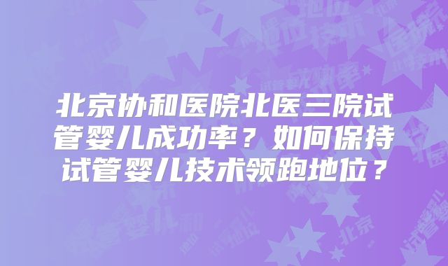 北京协和医院北医三院试管婴儿成功率？如何保持试管婴儿技术领跑地位？