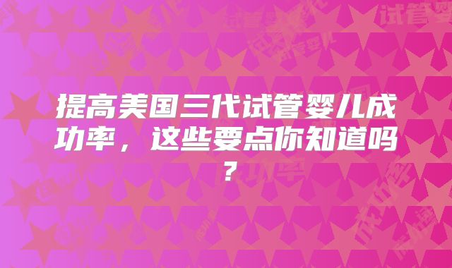 提高美国三代试管婴儿成功率，这些要点你知道吗？
