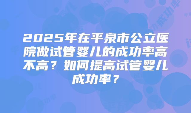 2025年在平泉市公立医院做试管婴儿的成功率高不高？如何提高试管婴儿成功率？