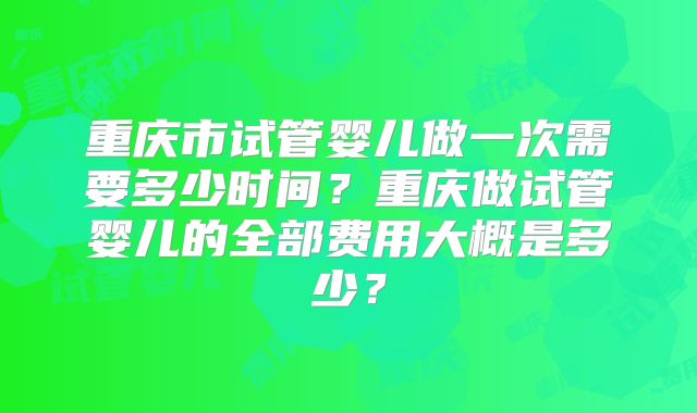 重庆市试管婴儿做一次需要多少时间？重庆做试管婴儿的全部费用大概是多少？