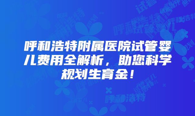 呼和浩特附属医院试管婴儿费用全解析，助您科学规划生育金！