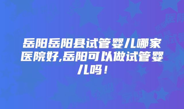 岳阳岳阳县试管婴儿哪家医院好,岳阳可以做试管婴儿吗!