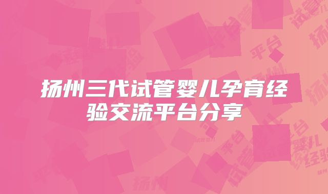 扬州三代试管婴儿孕育经验交流平台分享