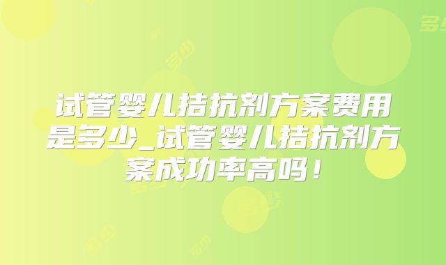 试管婴儿拮抗剂方案费用是多少_试管婴儿拮抗剂方案成功率高吗！