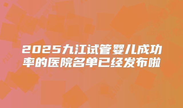 2025九江试管婴儿成功率的医院名单已经发布啦