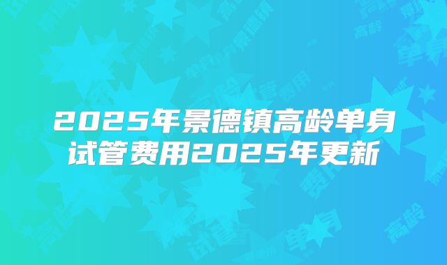 2025年景德镇高龄单身试管费用2025年更新