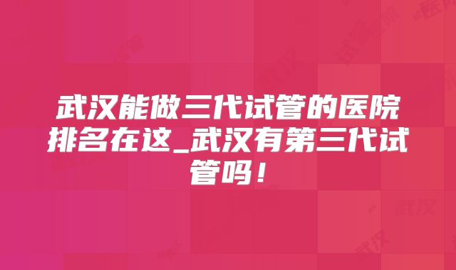 武汉能做三代试管的医院排名在这_武汉有第三代试管吗!