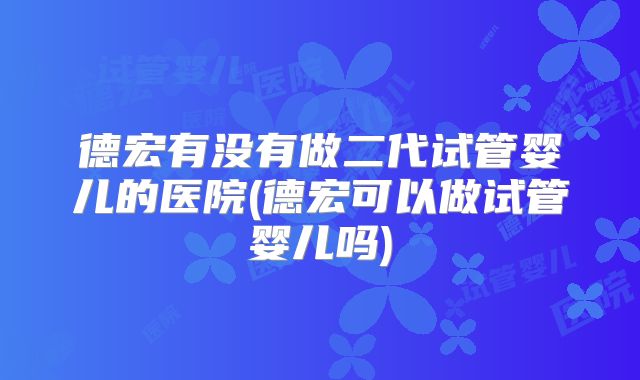 德宏有没有做二代试管婴儿的医院(德宏可以做试管婴儿吗)
