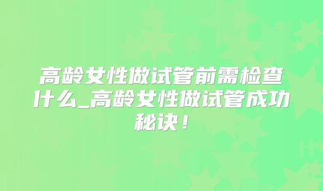 高龄女性做试管前需检查什么_高龄女性做试管成功秘诀！