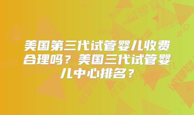 美国第三代试管婴儿收费合理吗？美国三代试管婴儿中心排名？