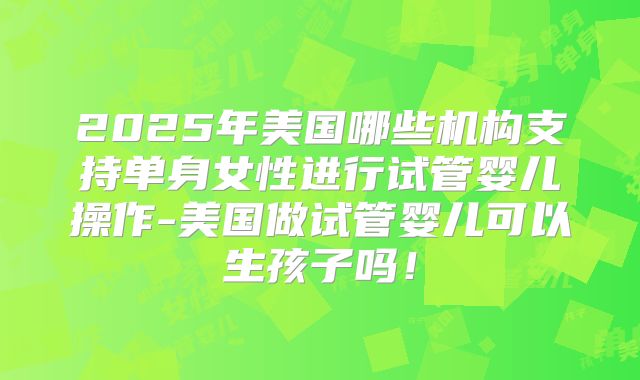 2025年美国哪些机构支持单身女性进行试管婴儿操作-美国做试管婴儿可以生孩子吗！