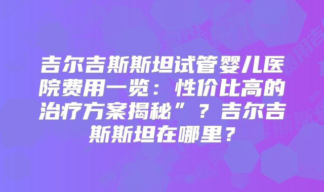 吉尔吉斯斯坦试管婴儿医院费用一览：性价比高的治疗方案揭秘”？吉尔吉斯斯坦在哪里？