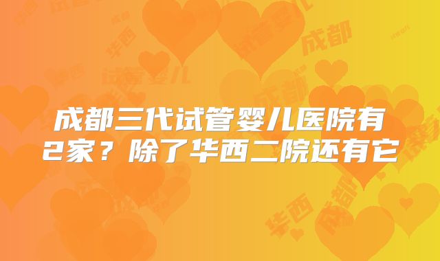 成都三代试管婴儿医院有2家?除了华西二院还有它