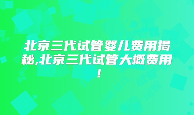 北京三代试管婴儿费用揭秘,北京三代试管大概费用！