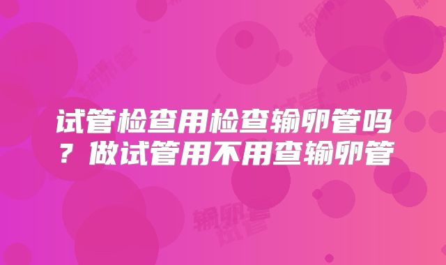 试管检查用检查输卵管吗？做试管用不用查输卵管