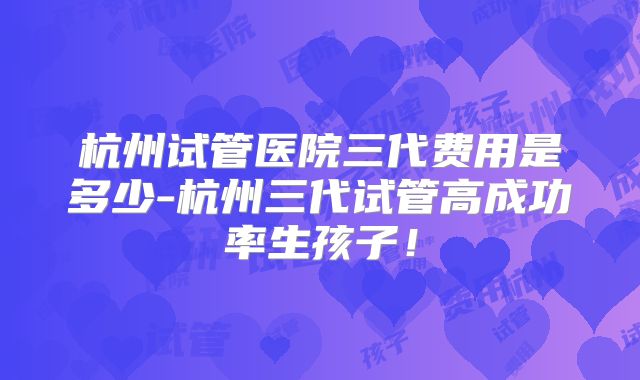 杭州试管医院三代费用是多少-杭州三代试管高成功率生孩子！