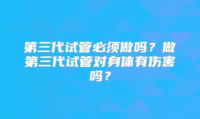 第三代试管必须做吗？做第三代试管对身体有伤害吗？