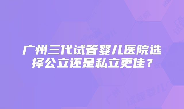 广州三代试管婴儿医院选择公立还是私立更佳？