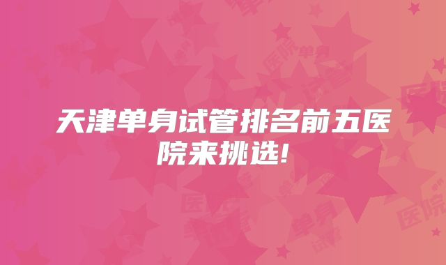 天津单身试管排名前五医院来挑选!