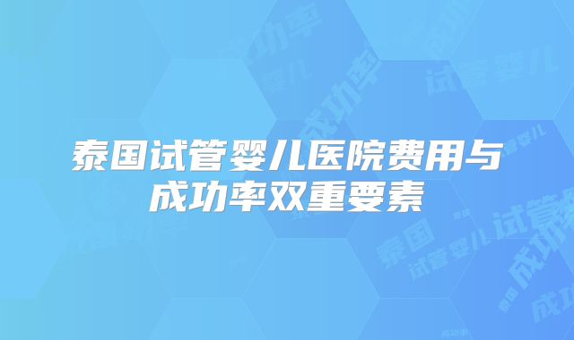 泰国试管婴儿医院费用与成功率双重要素
