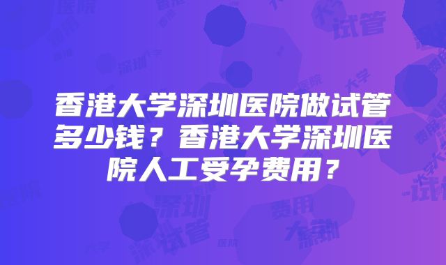 香港大学深圳医院做试管多少钱？香港大学深圳医院人工受孕费用？