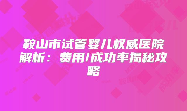 鞍山市试管婴儿权威医院解析：费用/成功率揭秘攻略