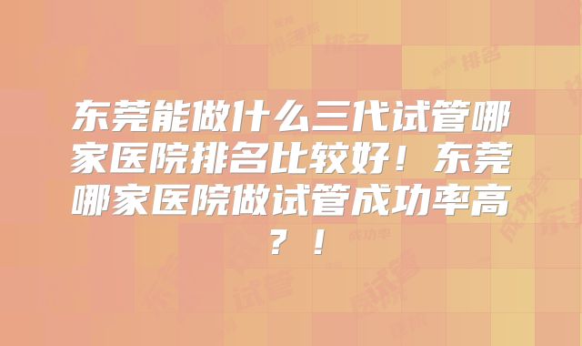 东莞能做什么三代试管哪家医院排名比较好！东莞哪家医院做试管成功率高？！