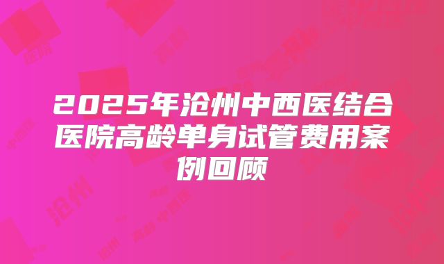 2025年沧州中西医结合医院高龄单身试管费用案例回顾