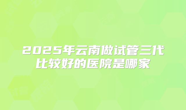 2025年云南做试管三代比较好的医院是哪家