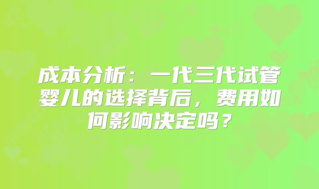成本分析：一代三代试管婴儿的选择背后，费用如何影响决定吗？