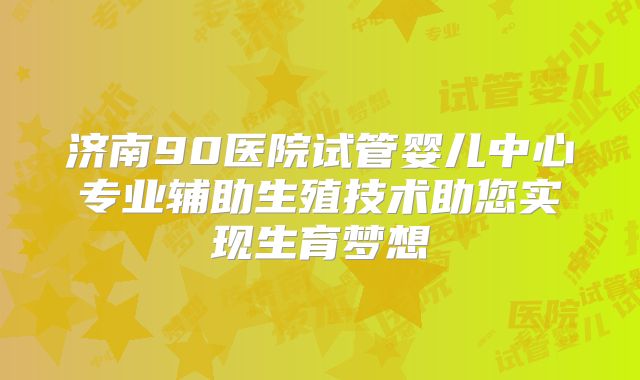 济南90医院试管婴儿中心专业辅助生殖技术助您实现生育梦想