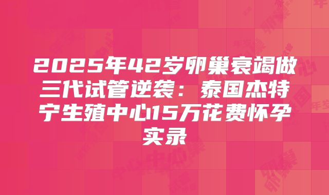 2025年42岁卵巢衰竭做三代试管逆袭：泰国杰特宁生殖中心15万花费怀孕实录