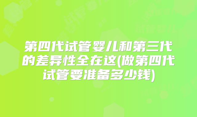 第四代试管婴儿和第三代的差异性全在这(做第四代试管要准备多少钱)