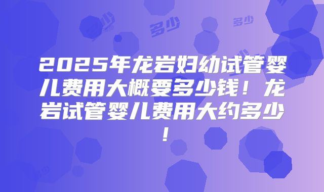 2025年龙岩妇幼试管婴儿费用大概要多少钱！龙岩试管婴儿费用大约多少！