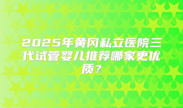 2025年黄冈私立医院三代试管婴儿推荐哪家更优质？