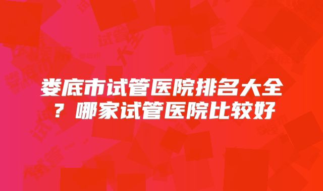 娄底市试管医院排名大全？哪家试管医院比较好