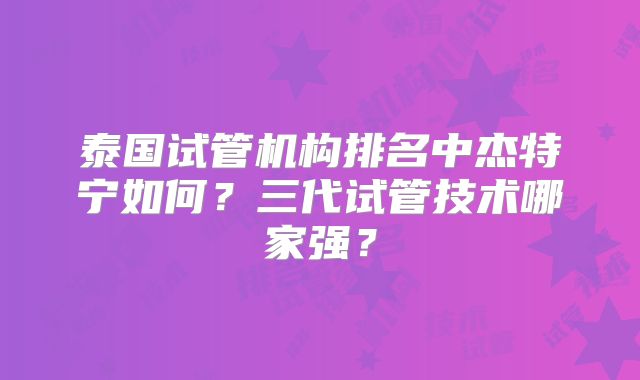 泰国试管机构排名中杰特宁如何？三代试管技术哪家强？