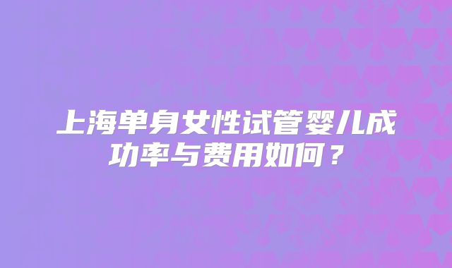 上海单身女性试管婴儿成功率与费用如何？
